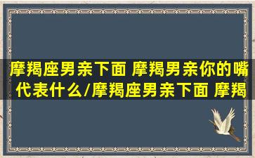 摩羯座男亲下面 摩羯男亲你的嘴代表什么/摩羯座男亲下面 摩羯男亲你的嘴代表什么-我的网站